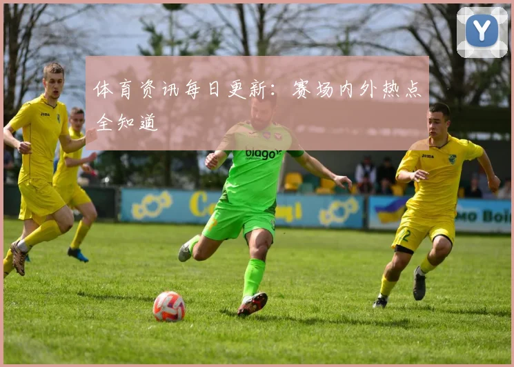 体育资讯每日更新：赛场内外热点全知道